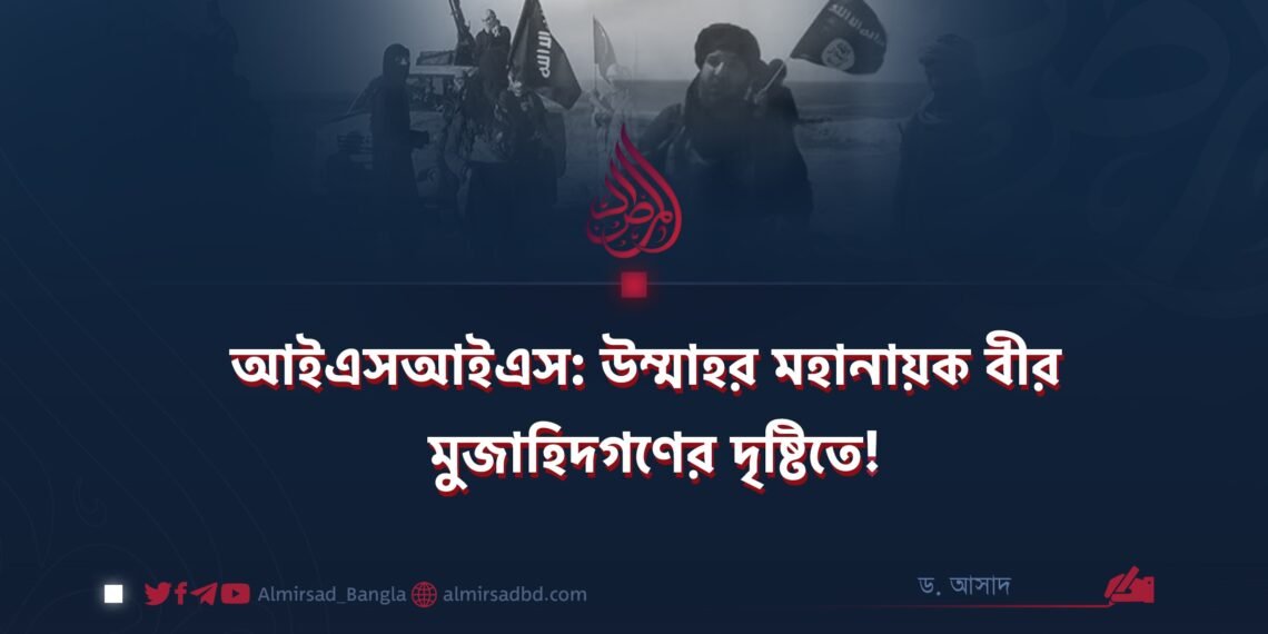 আইএসআইএস: উম্মাহর মহানায়ক বীর মুজাহিদগণের দৃষ্টিতে!