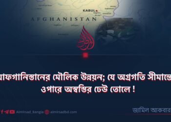 আফগানিস্তানের মৌলিক উন্নয়ন; যে অগ্রগতি সীমান্তের ওপারে অস্বস্তির ঢেউ তোলে!