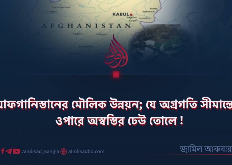 আফগানিস্তানের মৌলিক উন্নয়ন; যে অগ্রগতি সীমান্তের ওপারে অস্বস্তির ঢেউ তোলে!