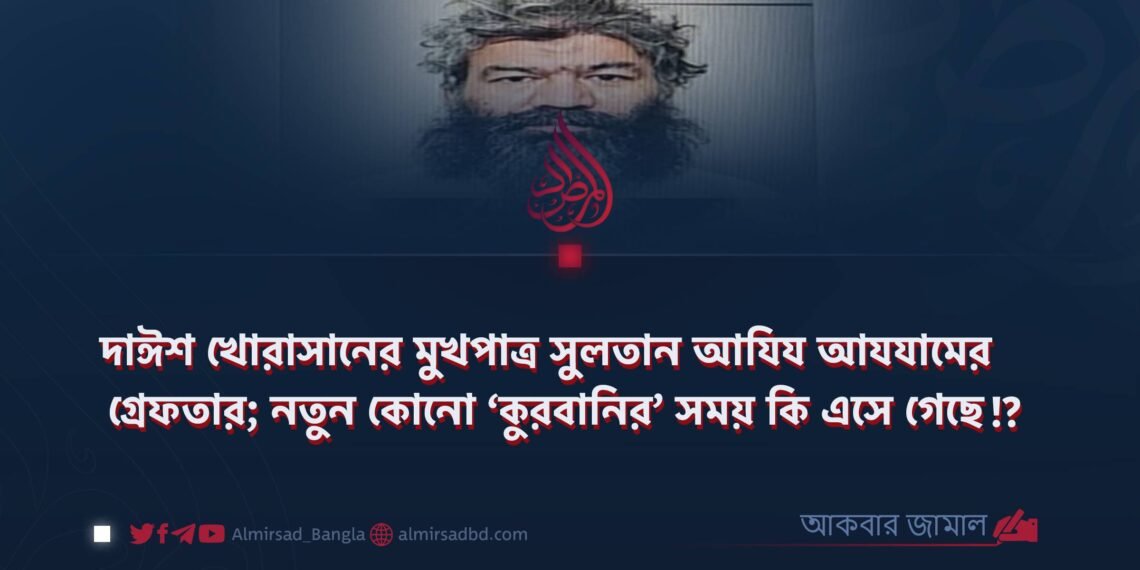 দাঈশ খোরাসানের মুখপাত্র সুলতান আযিয আযযামের গ্রেফতার; নতুন কোনো ‘কুরবানির’ সময় কি এসে গেছে?!