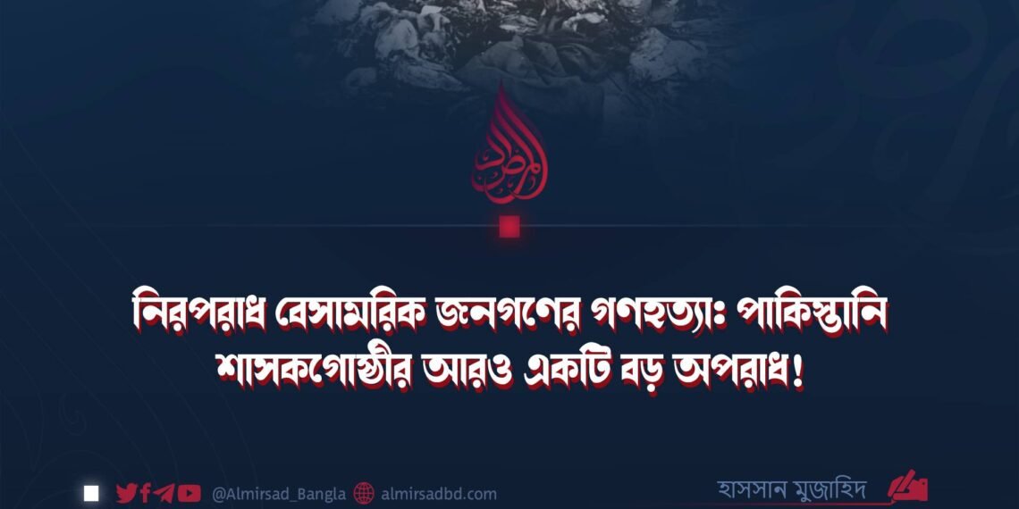 নিরপরাধ বেসামরিক জনগণের গণহত্যা: পাকিস্তানি শাসকগোষ্ঠীর আরও একটি বড় অপরাধ!