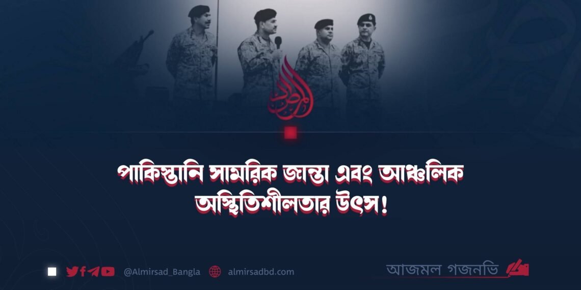 পাকিস্তানি সামরিক জান্তা এবং আঞ্চলিক অস্থিতিশীলতার উৎস!