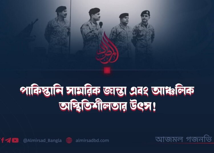 পাকিস্তানি সামরিক জান্তা এবং আঞ্চলিক অস্থিতিশীলতার উৎস!