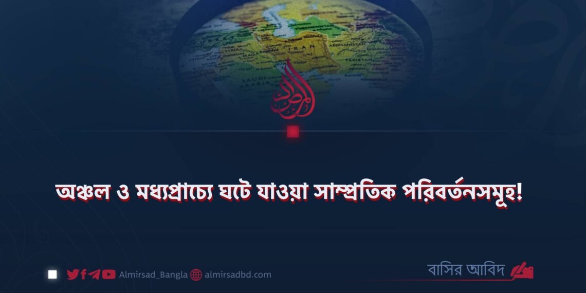 অঞ্চল ও মধ্যপ্রাচ্যে ঘটে যাওয়া সাম্প্রতিক পরিবর্তনসমূহ!