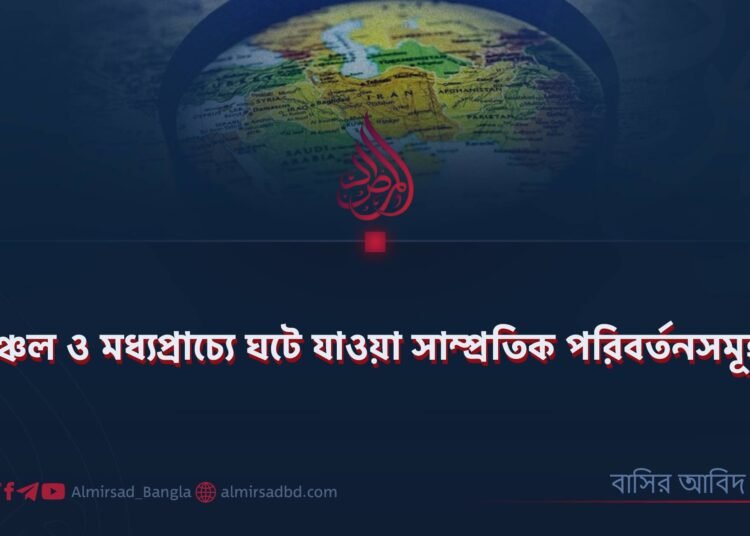 অঞ্চল ও মধ্যপ্রাচ্যে ঘটে যাওয়া সাম্প্রতিক পরিবর্তনসমূহ!