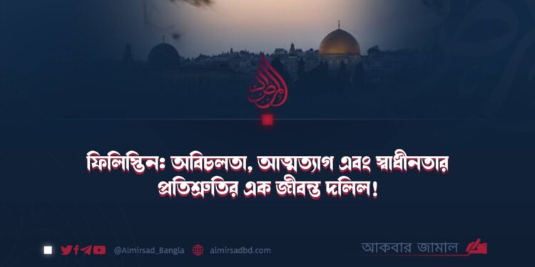 ফিলিস্তিন: অবিচলতা, আত্মত্যাগ এবং স্বাধীনতার প্রতিশ্রুতির এক জীবন্ত দলিল!