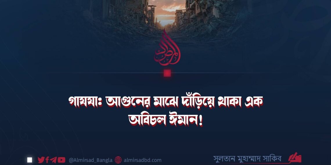 গাযযা: আগুনের মাঝে দাঁড়িয়ে থাকা এক অবিচল ঈমান!