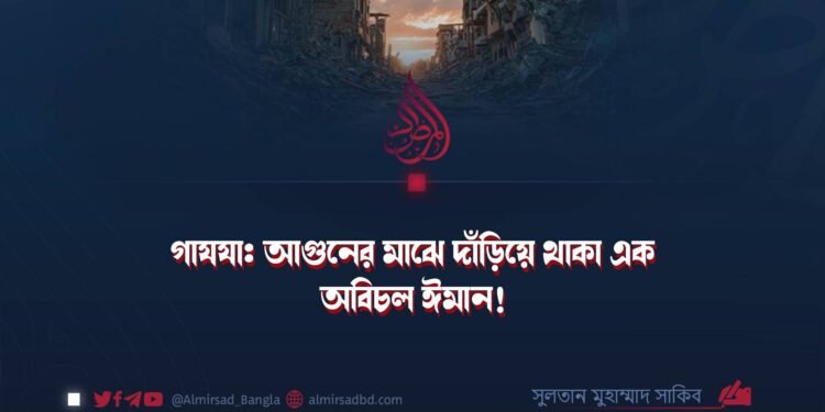 গাযযা: আগুনের মাঝে দাঁড়িয়ে থাকা এক অবিচল ঈমান!
