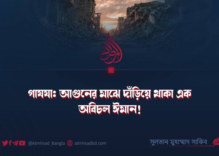 গাযযা: আগুনের মাঝে দাঁড়িয়ে থাকা এক অবিচল ঈমান!