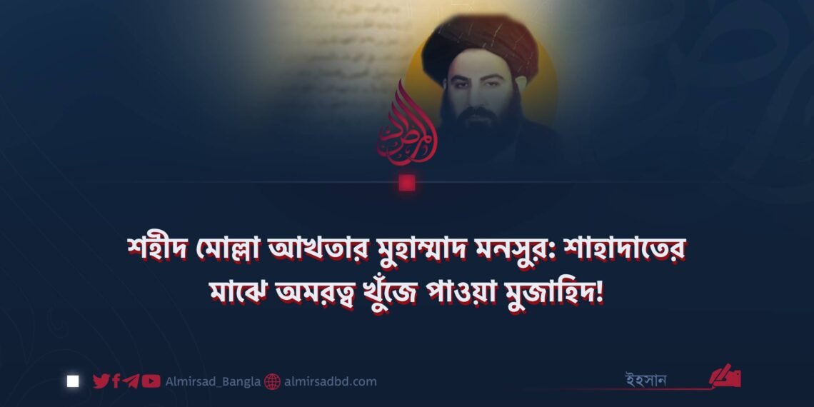 শহীদ মোল্লা আখতার মুহাম্মাদ মনসুর: শাহাদাতের মাঝে অমরত্ব খুঁজে পাওয়া মুজাহিদ!