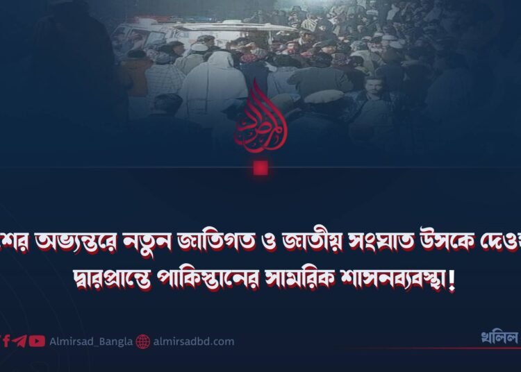 দেশের অভ্যন্তরে নতুন জাতিগত ও জাতীয় সংঘাত উসকে দেওয়ার দ্বারপ্রান্তে পাকিস্তানের সামরিক শাসনব্যবস্থা!