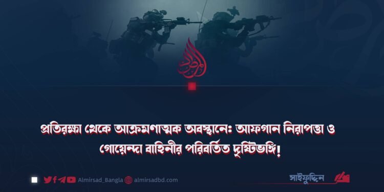 প্রতিরক্ষা থেকে আক্রমণাত্মক অবস্থানে: আফগান নিরাপত্তা ও গোয়েন্দা বাহিনীর পরিবর্তিত দৃষ্টিভঙ্গি!