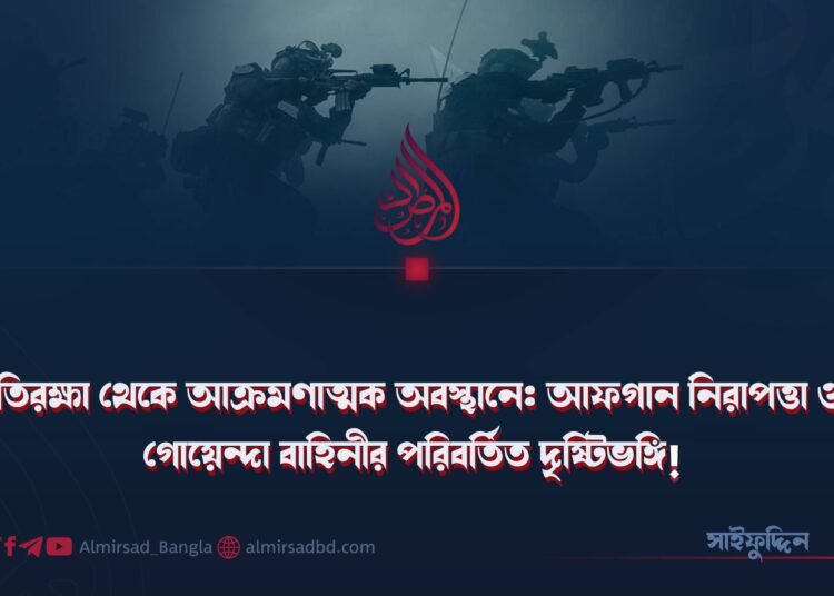 প্রতিরক্ষা থেকে আক্রমণাত্মক অবস্থানে: আফগান নিরাপত্তা ও গোয়েন্দা বাহিনীর পরিবর্তিত দৃষ্টিভঙ্গি!