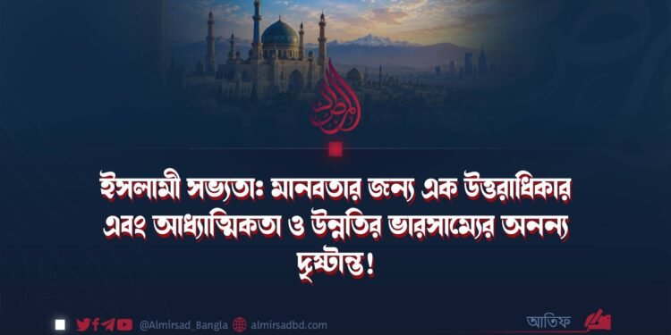 ইসলামী সভ্যতা: মানবতার জন্য এক উত্তরাধিকার এবং আধ্যাত্মিকতা ও উন্নতির ভারসাম্যের অনন্য দৃষ্টান্ত! (পর্ব ১)