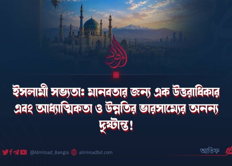ইসলামী সভ্যতা: মানবতার জন্য এক উত্তরাধিকার এবং আধ্যাত্মিকতা ও উন্নতির ভারসাম্যের অনন্য দৃষ্টান্ত! (পর্ব ১)