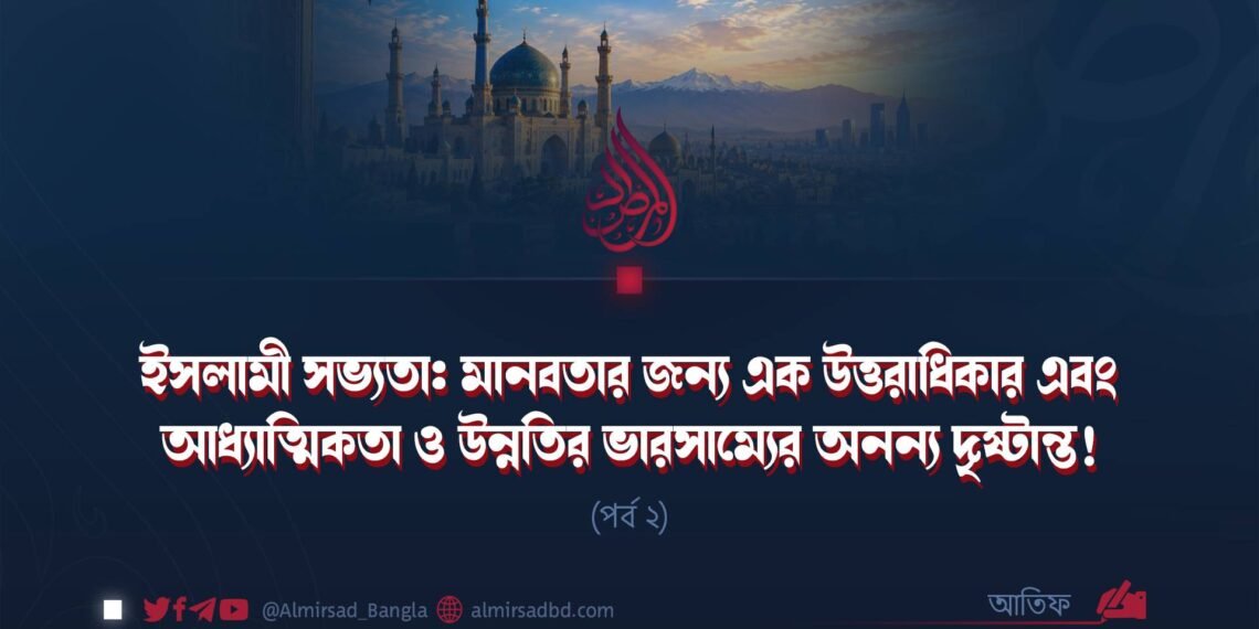 ইসলামী সভ্যতা: মানবতার জন্য এক উত্তরাধিকার এবং আধ্যাত্মিকতা ও উন্নতির ভারসাম্যের অনন্য দৃষ্টান্ত! (পর্ব ২)