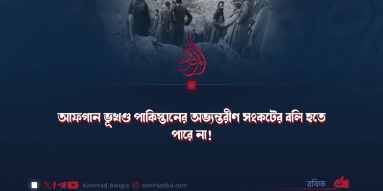 আফগান ভূখণ্ড পাকিস্তানের অভ্যন্তরীণ সংকটের বলি হতে পারে না!
