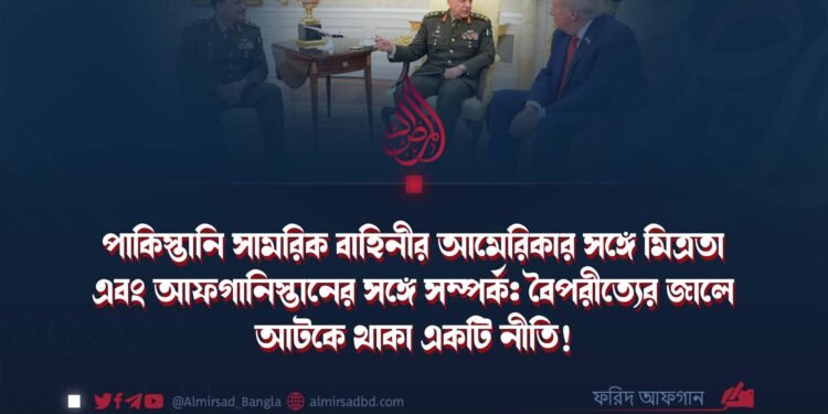 পাকিস্তানি সামরিক বাহিনীর আমেরিকার সঙ্গে মিত্রতা এবং আফগানিস্তানের সঙ্গে সম্পর্ক: বৈপরীত্যের জালে আটকে থাকা একটি নীতি!