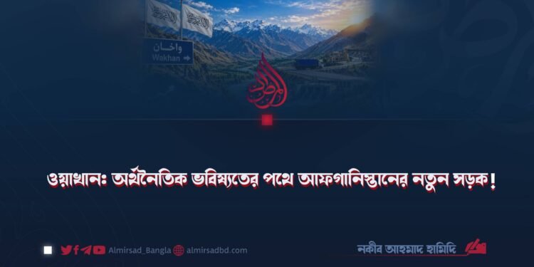 ওয়াখান: অর্থনৈতিক ভবিষ্যতের পথে আফগানিস্তানের নতুন সড়ক!
