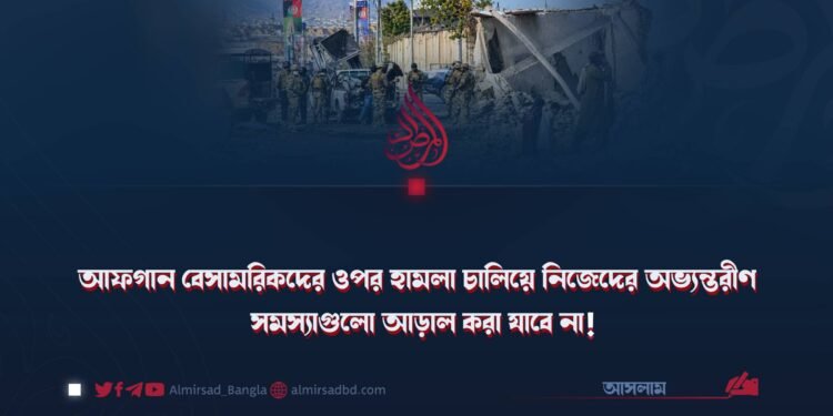 আফগান বেসামরিকদের ওপর হামলা চালিয়ে নিজেদের অভ্যন্তরীণ সমস্যাগুলো আড়াল করা যাবে না!