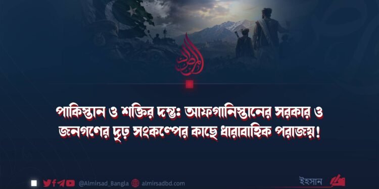 পাকিস্তান ও শক্তির দম্ভ: আফগানিস্তানের সরকার ও জনগণের দৃঢ় সংকল্পের কাছে ধারাবাহিক পরাজয়!