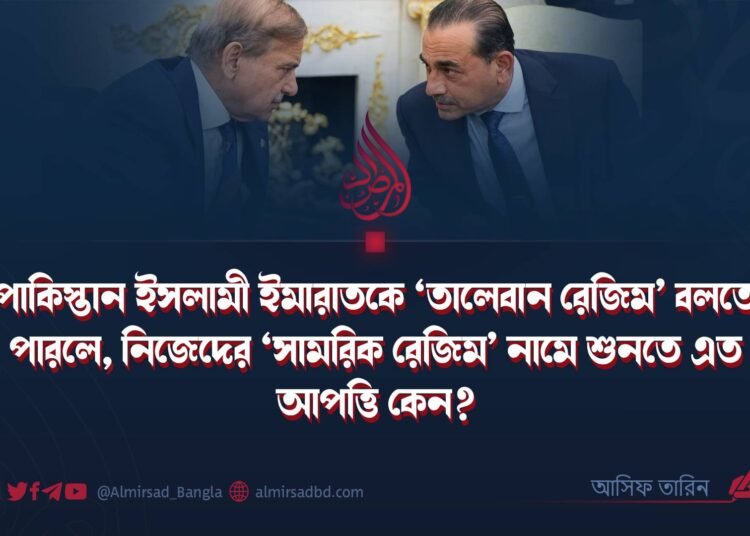পাকিস্তান ইসলামী ইমারাতকে ‘তালেবান রেজিম’ বলতে পারলে, নিজেদের ‘সামরিক রেজিম’ নামে শুনতে এত আপত্তি কেন?