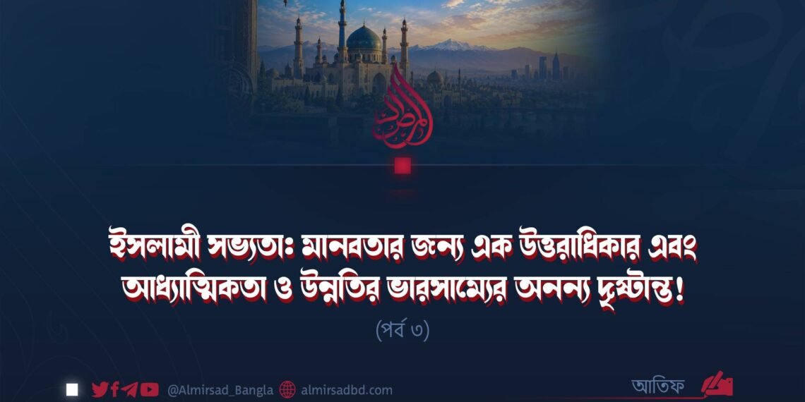 ইসলামী সভ্যতা: মানবতার জন্য এক উত্তরাধিকার এবং আধ্যাত্মিকতা ও উন্নতির ভারসাম্যের অনন্য দৃষ্টান্ত! | পর্ব ৩
