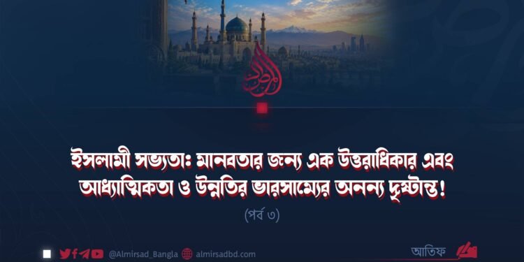 ইসলামী সভ্যতা: মানবতার জন্য এক উত্তরাধিকার এবং আধ্যাত্মিকতা ও উন্নতির ভারসাম্যের অনন্য দৃষ্টান্ত! | পর্ব ৩