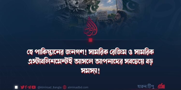 হে পাকিস্তানের জনগণ! সামরিক রেজিম ও সামরিক এস্টাবলিশমেন্টই আসলে আপনাদের সবচেয়ে বড় সমস্যা!